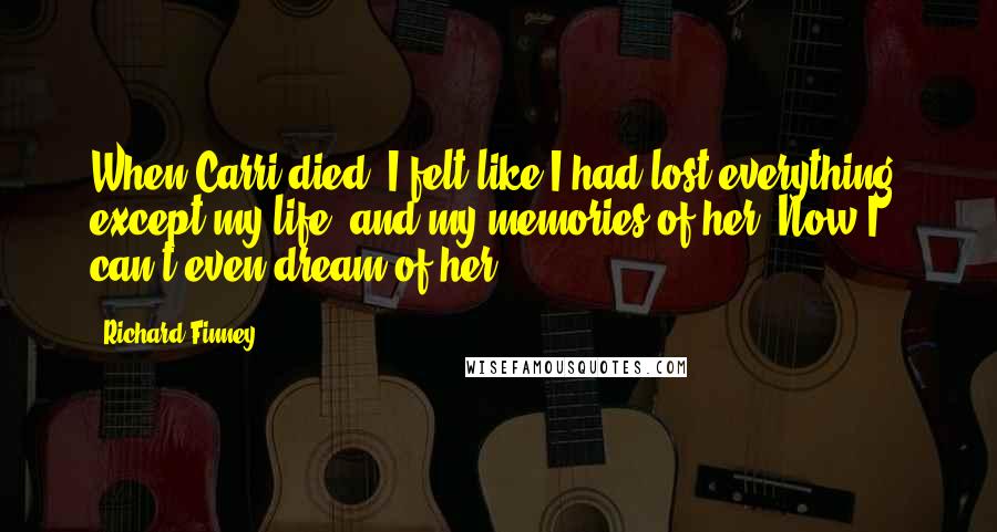 Richard Finney Quotes: When Carri died, I felt like I had lost everything, except my life, and my memories of her. Now I can't even dream of her ...