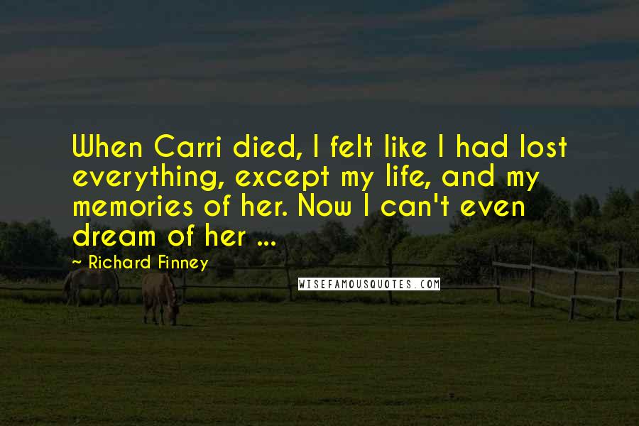 Richard Finney Quotes: When Carri died, I felt like I had lost everything, except my life, and my memories of her. Now I can't even dream of her ...