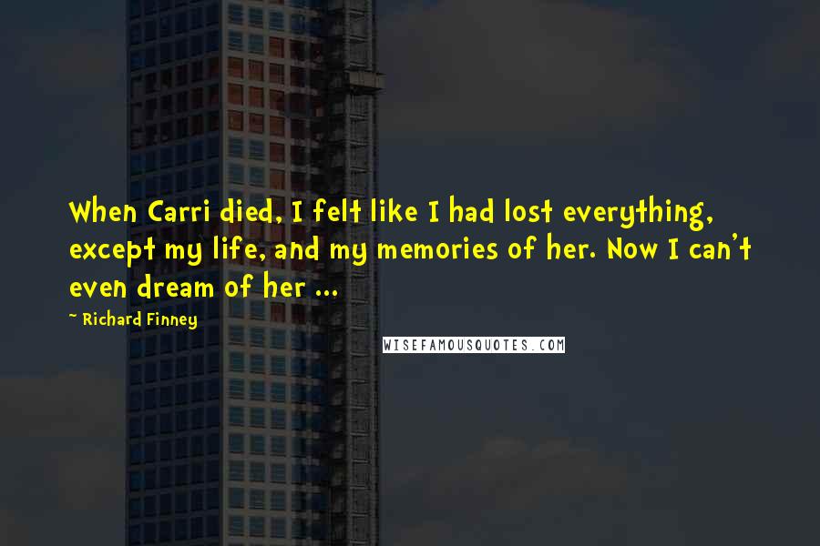 Richard Finney Quotes: When Carri died, I felt like I had lost everything, except my life, and my memories of her. Now I can't even dream of her ...