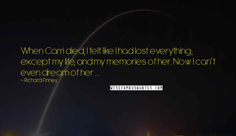 Richard Finney Quotes: When Carri died, I felt like I had lost everything, except my life, and my memories of her. Now I can't even dream of her ...