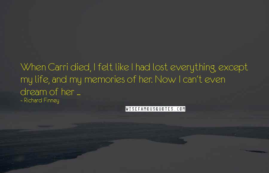 Richard Finney Quotes: When Carri died, I felt like I had lost everything, except my life, and my memories of her. Now I can't even dream of her ...