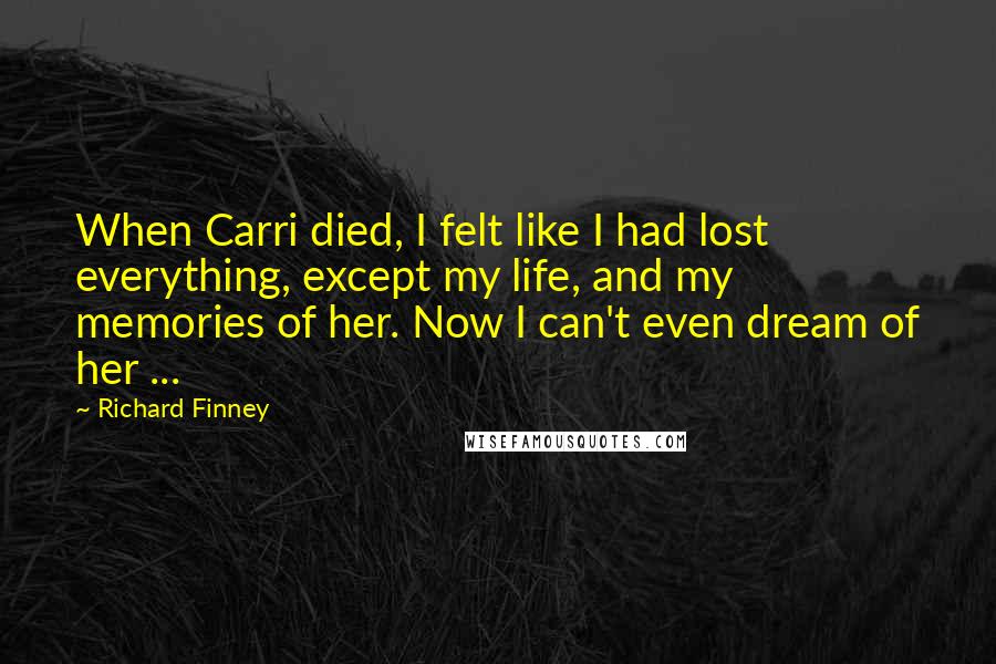 Richard Finney Quotes: When Carri died, I felt like I had lost everything, except my life, and my memories of her. Now I can't even dream of her ...