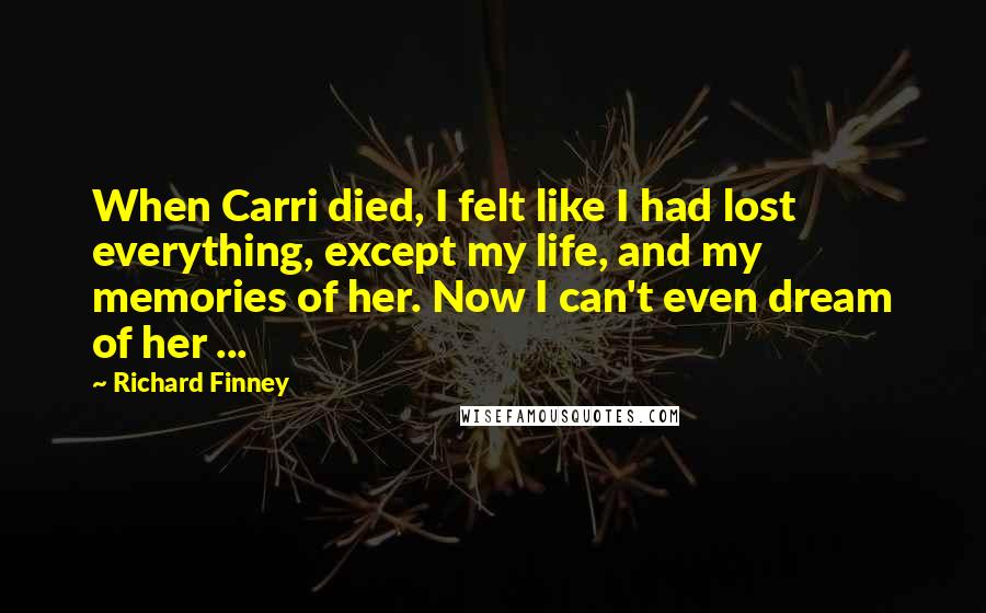 Richard Finney Quotes: When Carri died, I felt like I had lost everything, except my life, and my memories of her. Now I can't even dream of her ...