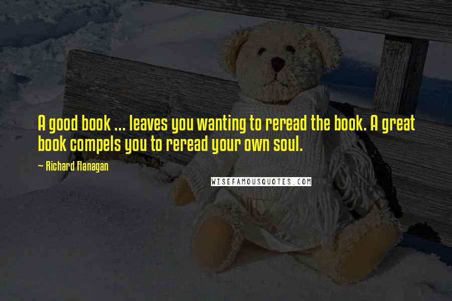 Richard Flanagan Quotes: A good book ... leaves you wanting to reread the book. A great book compels you to reread your own soul.