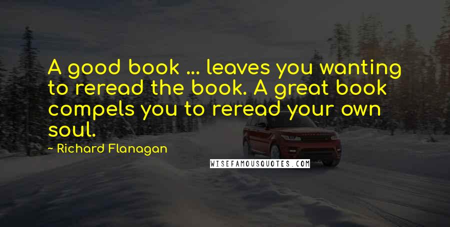 Richard Flanagan Quotes: A good book ... leaves you wanting to reread the book. A great book compels you to reread your own soul.