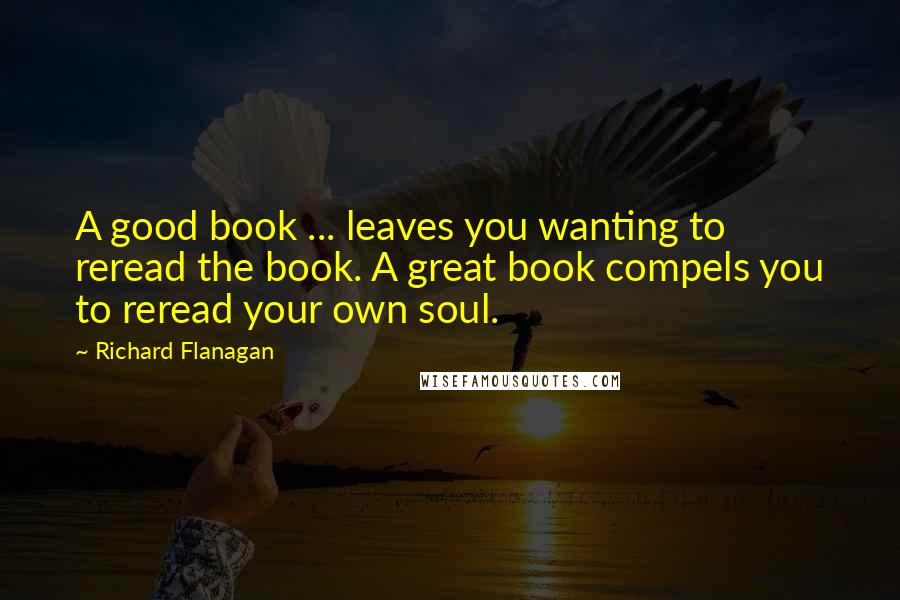 Richard Flanagan Quotes: A good book ... leaves you wanting to reread the book. A great book compels you to reread your own soul.