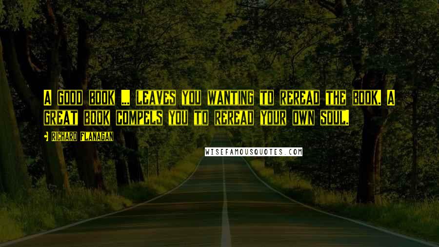 Richard Flanagan Quotes: A good book ... leaves you wanting to reread the book. A great book compels you to reread your own soul.