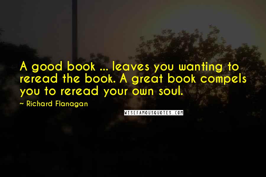 Richard Flanagan Quotes: A good book ... leaves you wanting to reread the book. A great book compels you to reread your own soul.