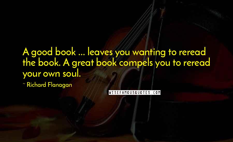 Richard Flanagan Quotes: A good book ... leaves you wanting to reread the book. A great book compels you to reread your own soul.