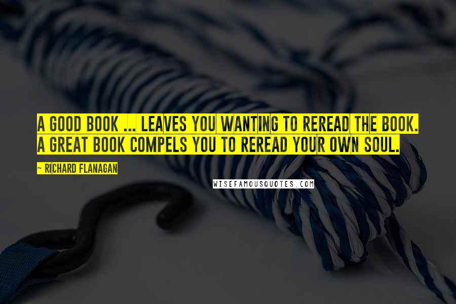 Richard Flanagan Quotes: A good book ... leaves you wanting to reread the book. A great book compels you to reread your own soul.