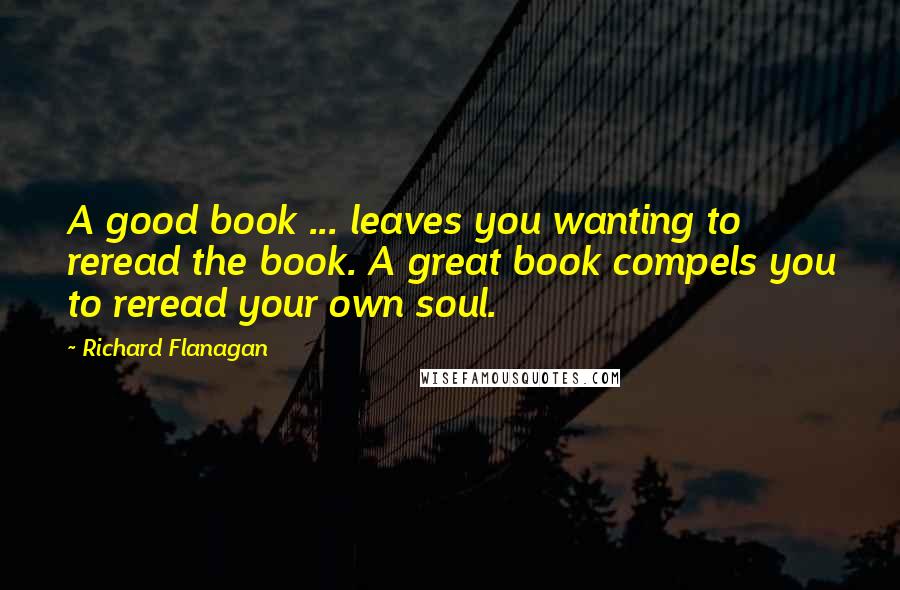 Richard Flanagan Quotes: A good book ... leaves you wanting to reread the book. A great book compels you to reread your own soul.