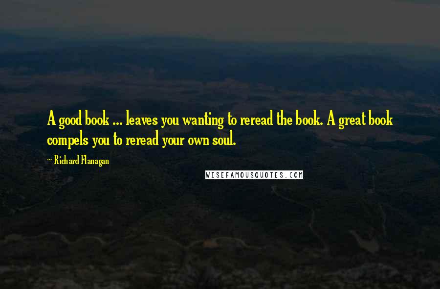 Richard Flanagan Quotes: A good book ... leaves you wanting to reread the book. A great book compels you to reread your own soul.