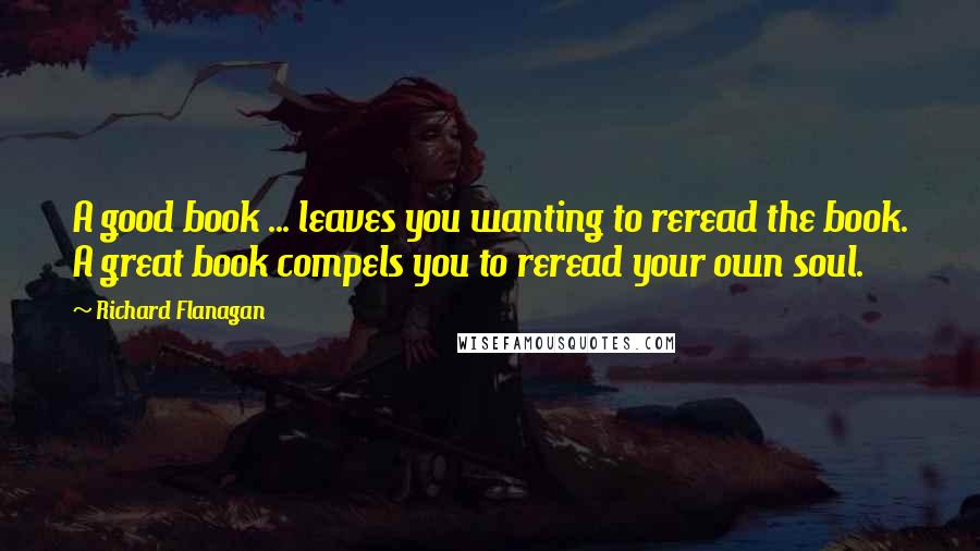 Richard Flanagan Quotes: A good book ... leaves you wanting to reread the book. A great book compels you to reread your own soul.