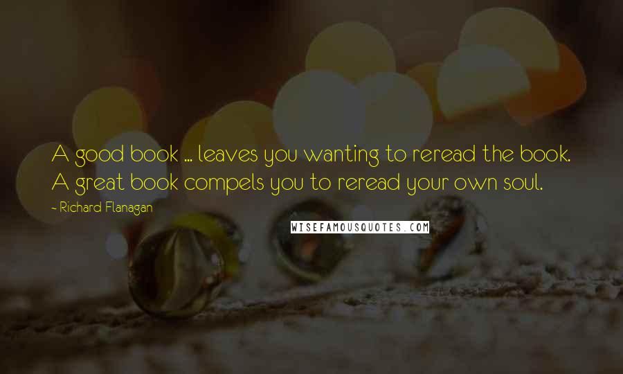 Richard Flanagan Quotes: A good book ... leaves you wanting to reread the book. A great book compels you to reread your own soul.