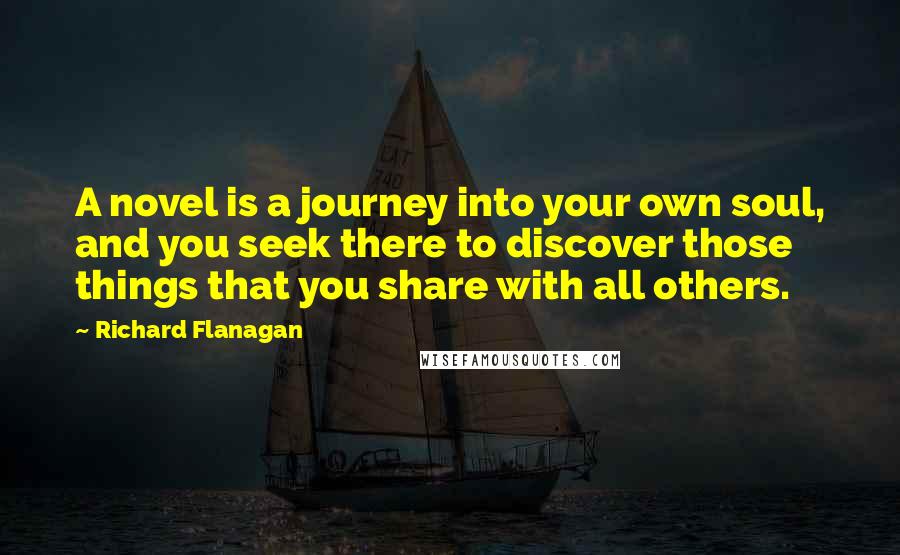 Richard Flanagan Quotes: A novel is a journey into your own soul, and you seek there to discover those things that you share with all others.