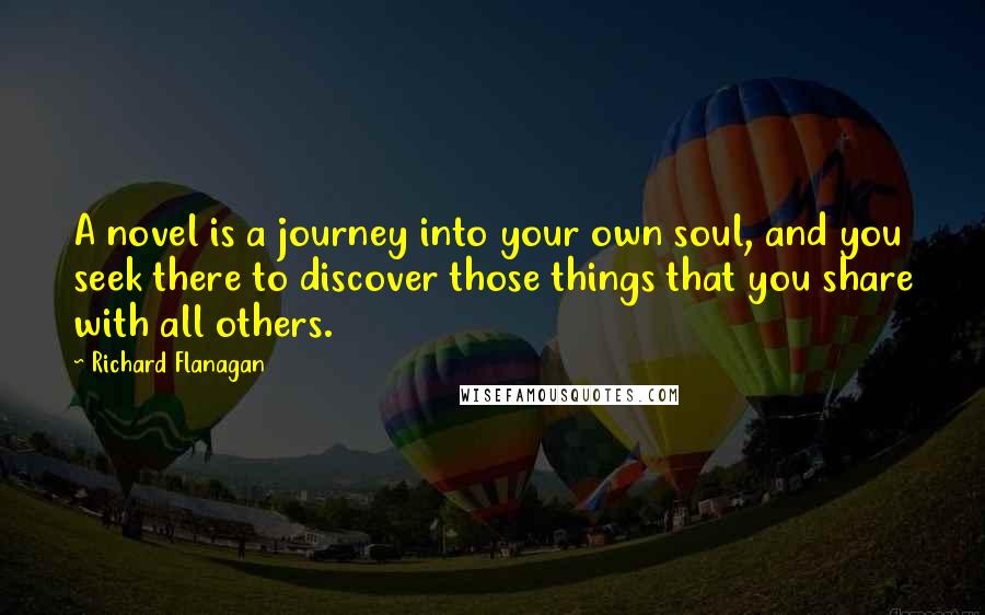 Richard Flanagan Quotes: A novel is a journey into your own soul, and you seek there to discover those things that you share with all others.