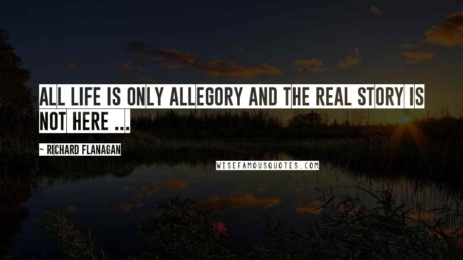 Richard Flanagan Quotes: All life is only allegory and the real story is not here ...