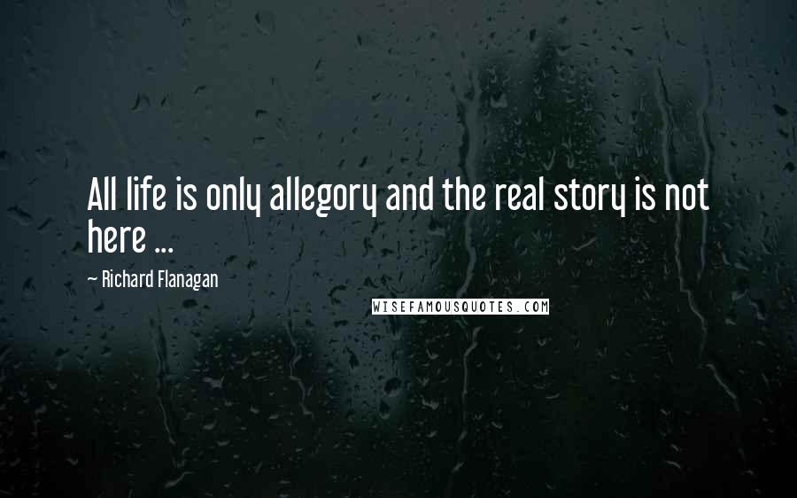Richard Flanagan Quotes: All life is only allegory and the real story is not here ...