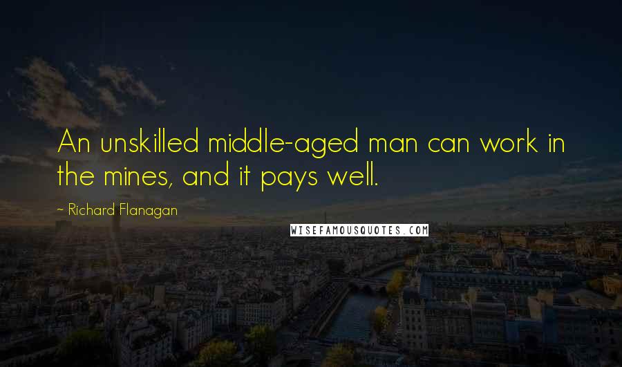 Richard Flanagan Quotes: An unskilled middle-aged man can work in the mines, and it pays well.