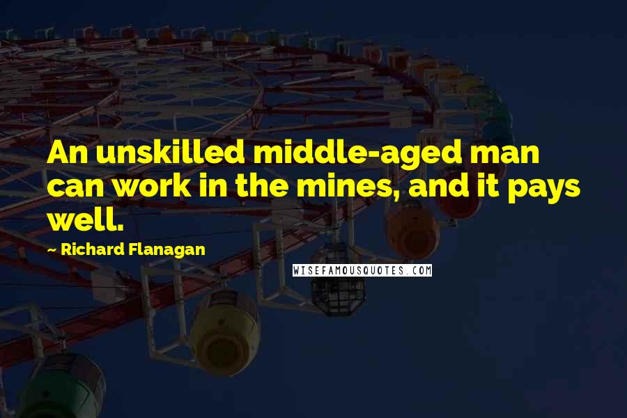 Richard Flanagan Quotes: An unskilled middle-aged man can work in the mines, and it pays well.