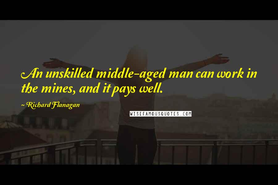 Richard Flanagan Quotes: An unskilled middle-aged man can work in the mines, and it pays well.