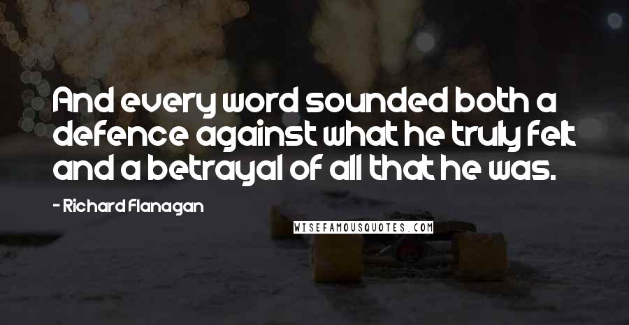 Richard Flanagan Quotes: And every word sounded both a defence against what he truly felt and a betrayal of all that he was.