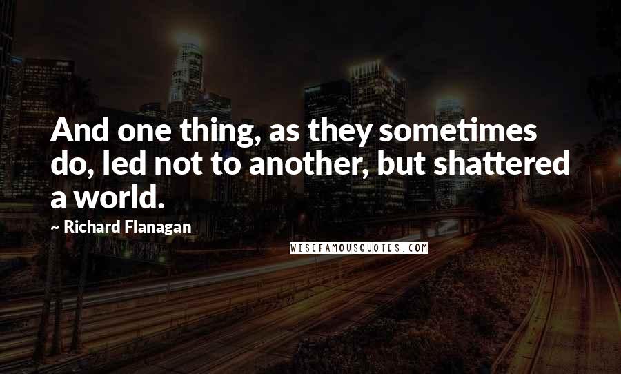 Richard Flanagan Quotes: And one thing, as they sometimes do, led not to another, but shattered a world.