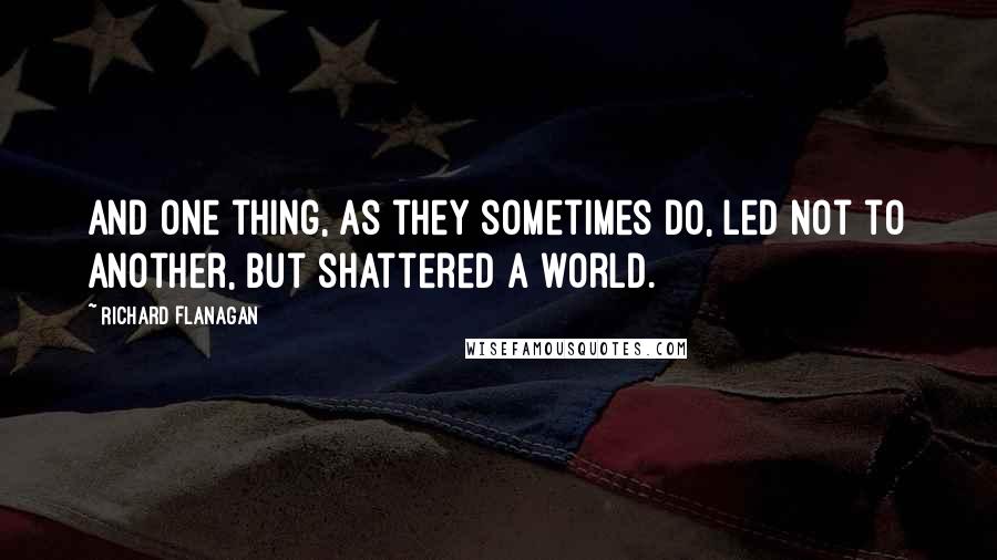 Richard Flanagan Quotes: And one thing, as they sometimes do, led not to another, but shattered a world.