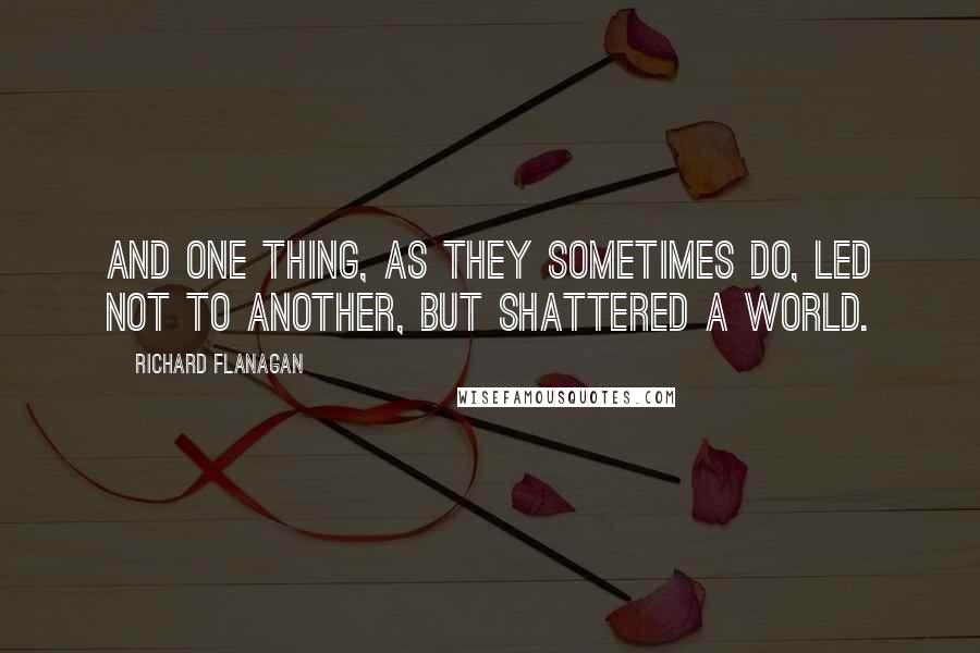 Richard Flanagan Quotes: And one thing, as they sometimes do, led not to another, but shattered a world.