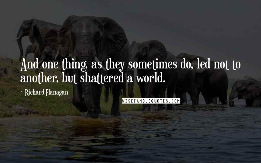 Richard Flanagan Quotes: And one thing, as they sometimes do, led not to another, but shattered a world.