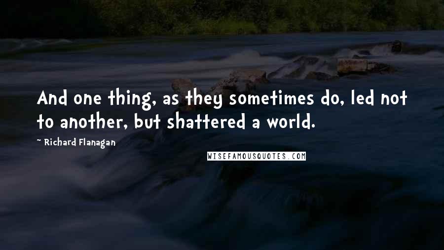 Richard Flanagan Quotes: And one thing, as they sometimes do, led not to another, but shattered a world.