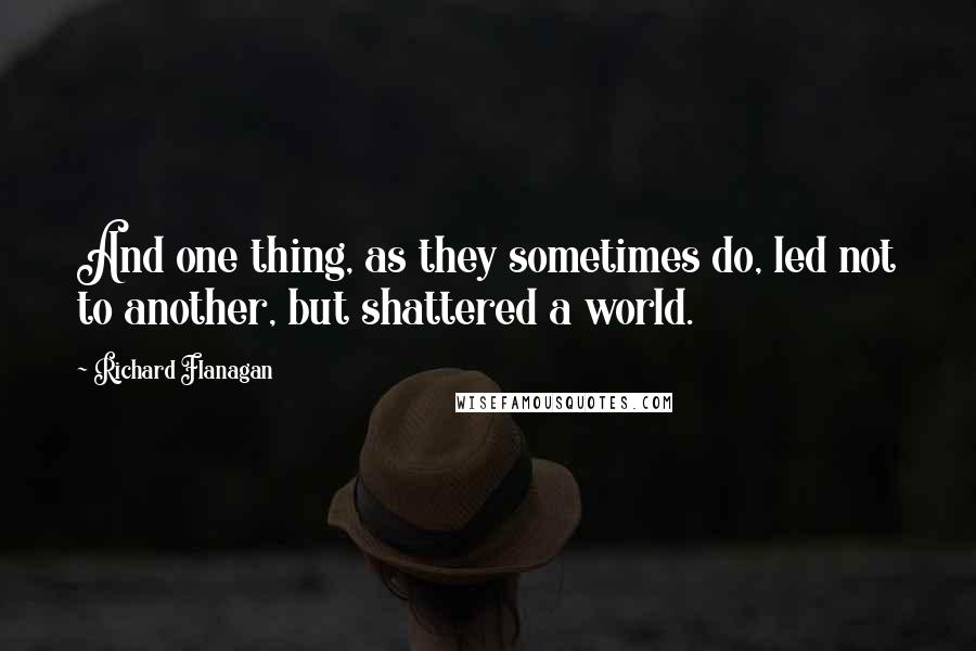 Richard Flanagan Quotes: And one thing, as they sometimes do, led not to another, but shattered a world.