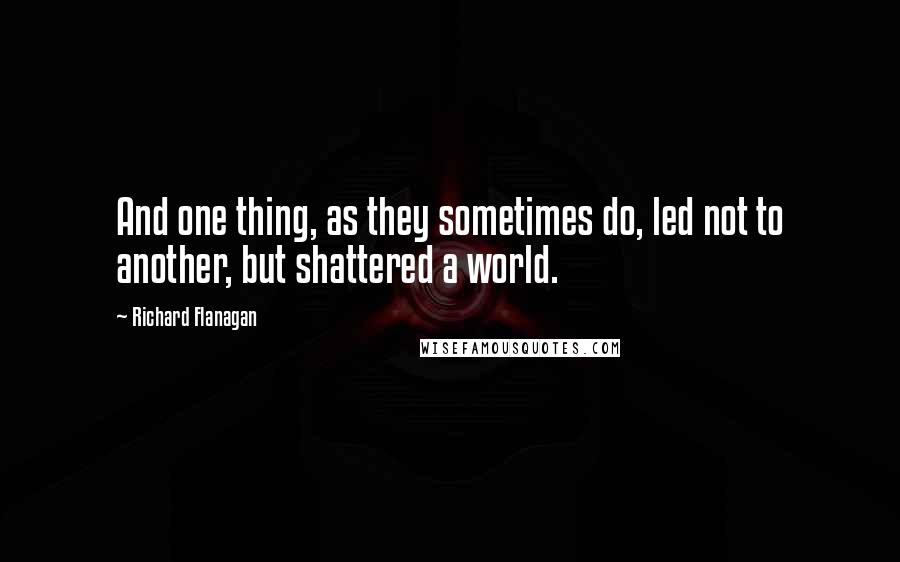 Richard Flanagan Quotes: And one thing, as they sometimes do, led not to another, but shattered a world.