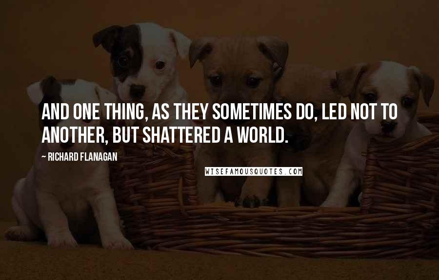 Richard Flanagan Quotes: And one thing, as they sometimes do, led not to another, but shattered a world.