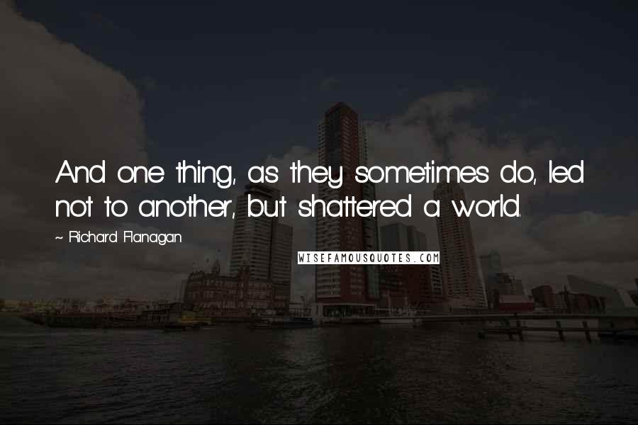 Richard Flanagan Quotes: And one thing, as they sometimes do, led not to another, but shattered a world.