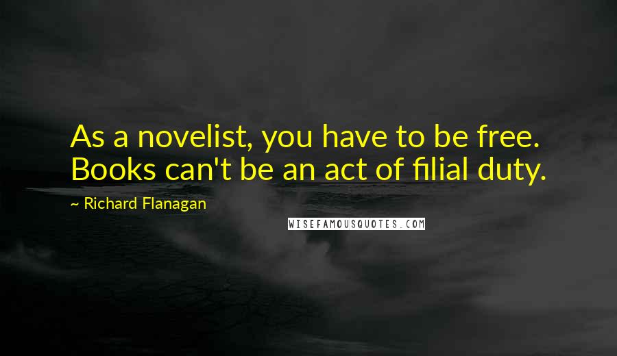 Richard Flanagan Quotes: As a novelist, you have to be free. Books can't be an act of filial duty.