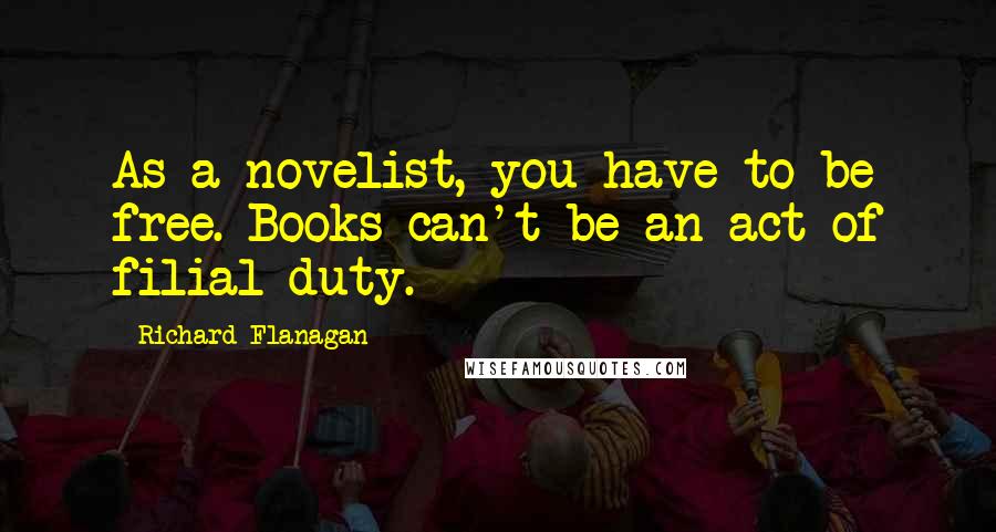 Richard Flanagan Quotes: As a novelist, you have to be free. Books can't be an act of filial duty.