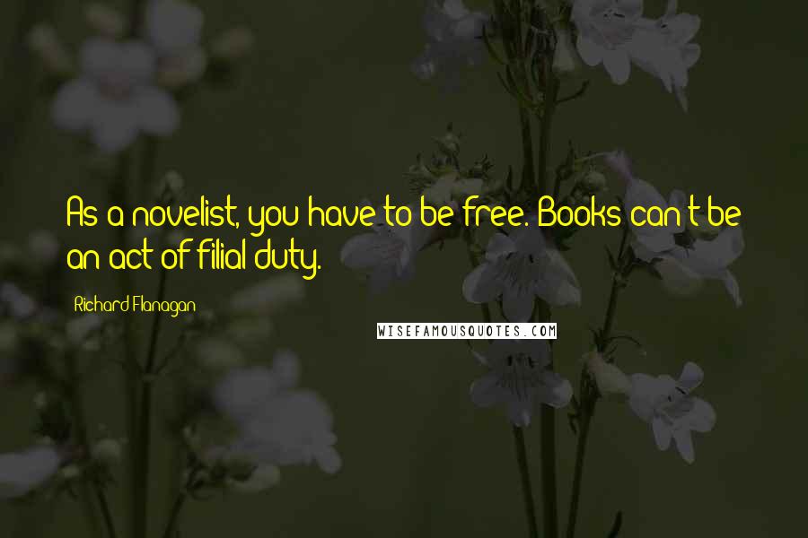 Richard Flanagan Quotes: As a novelist, you have to be free. Books can't be an act of filial duty.