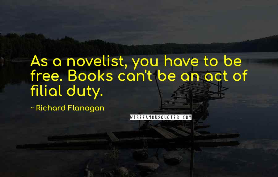 Richard Flanagan Quotes: As a novelist, you have to be free. Books can't be an act of filial duty.