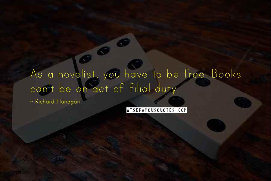 Richard Flanagan Quotes: As a novelist, you have to be free. Books can't be an act of filial duty.