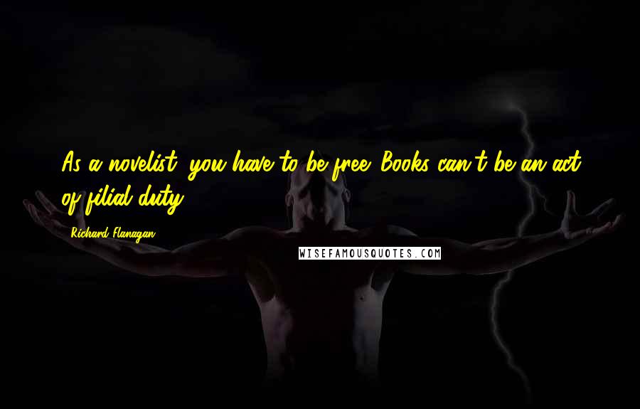 Richard Flanagan Quotes: As a novelist, you have to be free. Books can't be an act of filial duty.