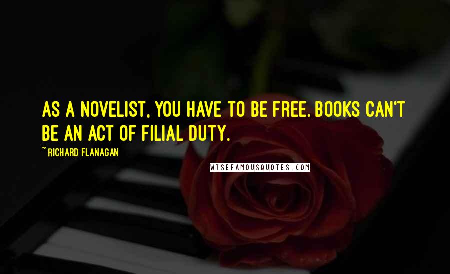 Richard Flanagan Quotes: As a novelist, you have to be free. Books can't be an act of filial duty.