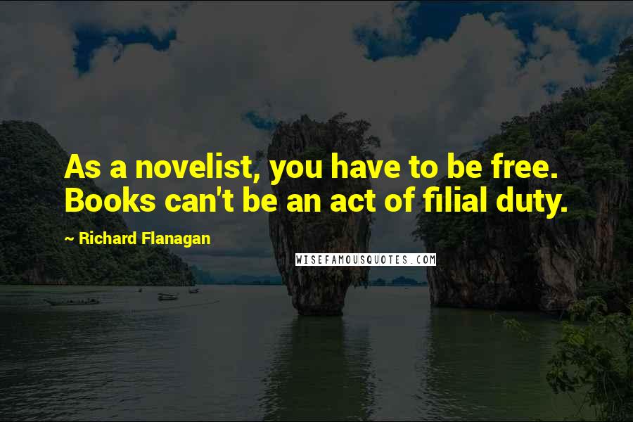 Richard Flanagan Quotes: As a novelist, you have to be free. Books can't be an act of filial duty.
