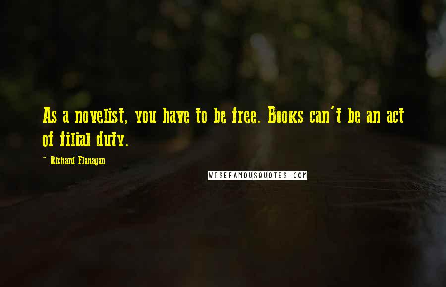Richard Flanagan Quotes: As a novelist, you have to be free. Books can't be an act of filial duty.