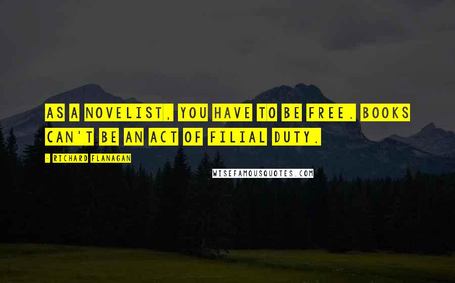 Richard Flanagan Quotes: As a novelist, you have to be free. Books can't be an act of filial duty.