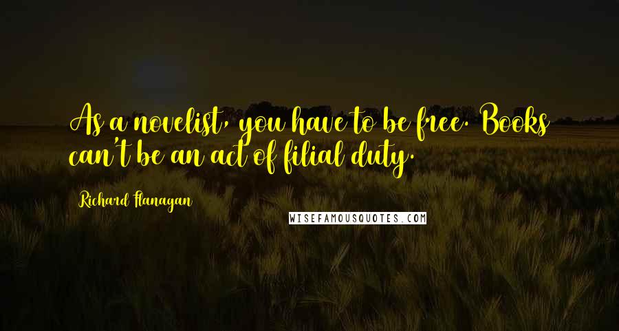 Richard Flanagan Quotes: As a novelist, you have to be free. Books can't be an act of filial duty.