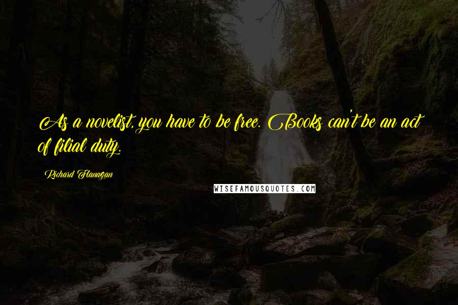 Richard Flanagan Quotes: As a novelist, you have to be free. Books can't be an act of filial duty.