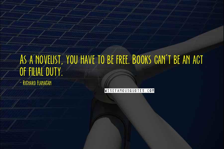 Richard Flanagan Quotes: As a novelist, you have to be free. Books can't be an act of filial duty.