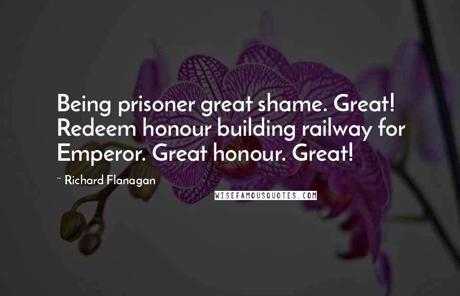 Richard Flanagan Quotes: Being prisoner great shame. Great! Redeem honour building railway for Emperor. Great honour. Great!