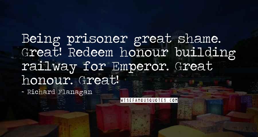 Richard Flanagan Quotes: Being prisoner great shame. Great! Redeem honour building railway for Emperor. Great honour. Great!